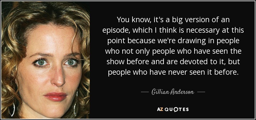 You know, it's a big version of an episode, which I think is necessary at this point because we're drawing in people who not only people who have seen the show before and are devoted to it, but people who have never seen it before. - Gillian Anderson