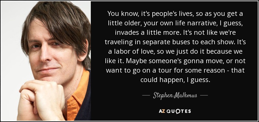 You know, it's people's lives, so as you get a little older, your own life narrative, I guess, invades a little more. It's not like we're traveling in separate buses to each show. It's a labor of love, so we just do it because we like it. Maybe someone's gonna move, or not want to go on a tour for some reason - that could happen, I guess. - Stephen Malkmus