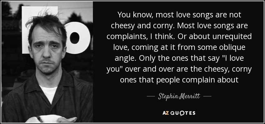 You know, most love songs are not cheesy and corny. Most love songs are complaints, I think. Or about unrequited love, coming at it from some oblique angle. Only the ones that say 