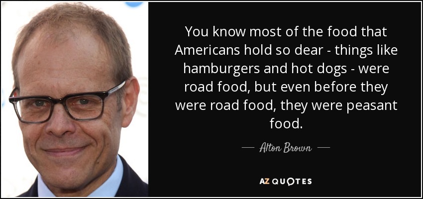 You know most of the food that Americans hold so dear - things like hamburgers and hot dogs - were road food, but even before they were road food, they were peasant food. - Alton Brown