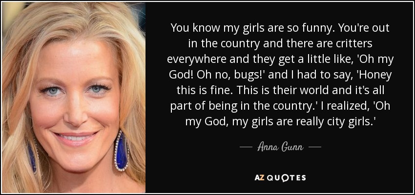 You know my girls are so funny. You're out in the country and there are critters everywhere and they get a little like, 'Oh my God! Oh no, bugs!' and I had to say, 'Honey this is fine. This is their world and it's all part of being in the country.' I realized, 'Oh my God, my girls are really city girls.' - Anna Gunn