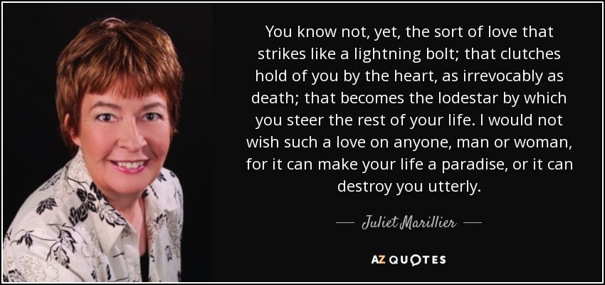 You know not, yet, the sort of love that strikes like a lightning bolt; that clutches hold of you by the heart, as irrevocably as death; that becomes the lodestar by which you steer the rest of your life. I would not wish such a love on anyone, man or woman, for it can make your life a paradise, or it can destroy you utterly. - Juliet Marillier