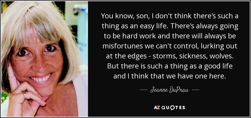 You know, son, I don't think there's such a thing as an easy life. There's always going to be hard work and there will always be misfortunes we can't control, lurking out at the edges - storms, sickness, wolves. But there is such a thing as a good life and I think that we have one here. - Jeanne DuPrau