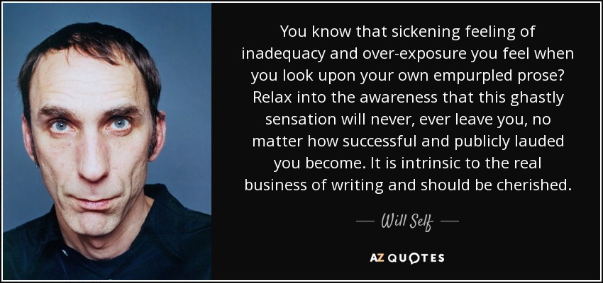 You know that sickening feeling of inadequacy and over-exposure you feel when you look upon your own empurpled prose? Relax into the awareness that this ghastly sensation will never, ever leave you, no matter how successful and publicly lauded you become. It is intrinsic to the real business of writing and should be cherished. - Will Self