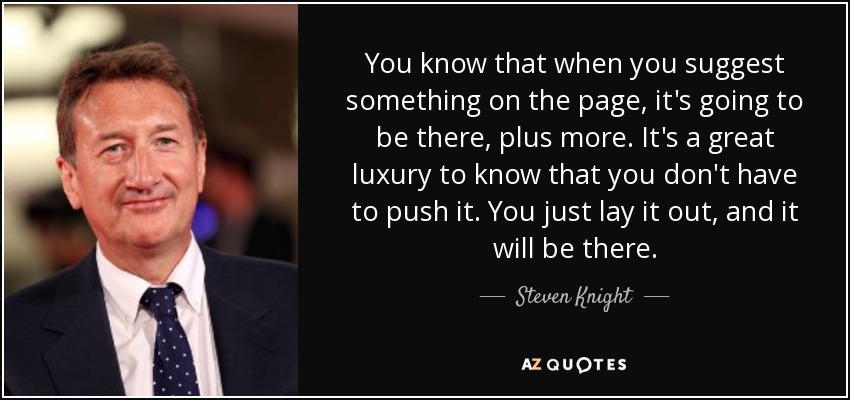 You know that when you suggest something on the page, it's going to be there, plus more. It's a great luxury to know that you don't have to push it. You just lay it out, and it will be there. - Steven Knight