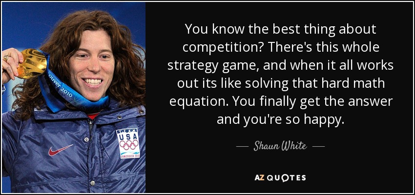You know the best thing about competition? There's this whole strategy game, and when it all works out its like solving that hard math equation. You finally get the answer and you're so happy. - Shaun White
