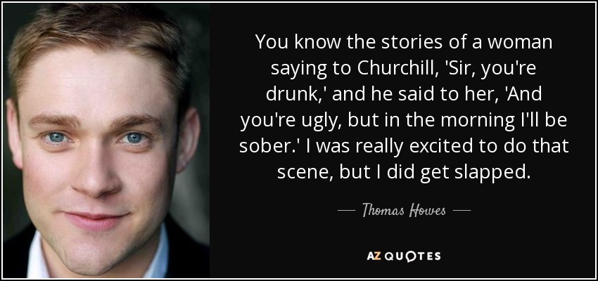 You know the stories of a woman saying to Churchill, 'Sir, you're drunk,' and he said to her, 'And you're ugly, but in the morning I'll be sober.' I was really excited to do that scene, but I did get slapped. - Thomas Howes
