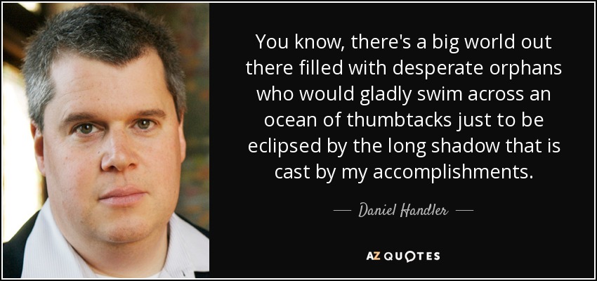 You know, there's a big world out there filled with desperate orphans who would gladly swim across an ocean of thumbtacks just to be eclipsed by the long shadow that is cast by my accomplishments. - Daniel Handler