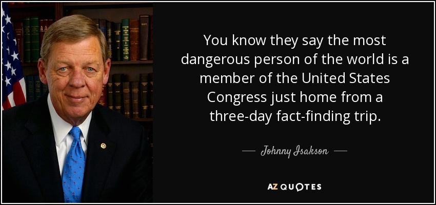 You know they say the most dangerous person of the world is a member of the United States Congress just home from a three-day fact-finding trip. - Johnny Isakson