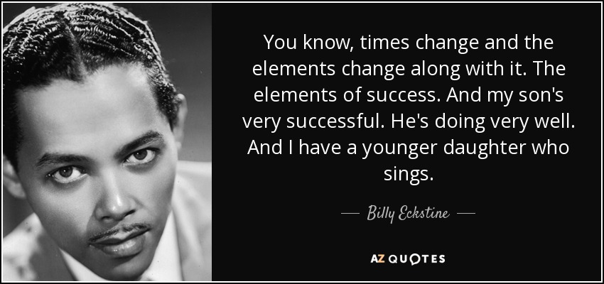 You know, times change and the elements change along with it. The elements of success. And my son's very successful. He's doing very well. And I have a younger daughter who sings. - Billy Eckstine