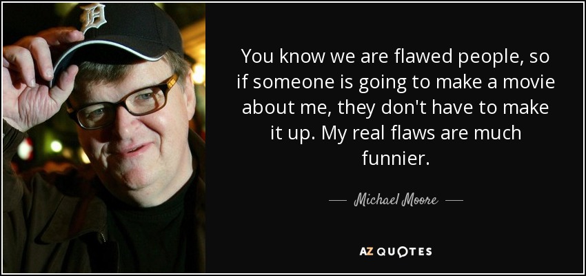 You know we are flawed people, so if someone is going to make a movie about me, they don't have to make it up. My real flaws are much funnier. - Michael Moore