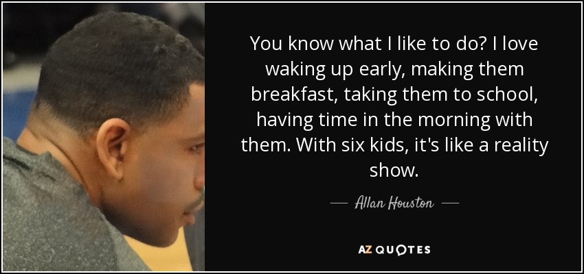 You know what I like to do? I love waking up early, making them breakfast, taking them to school, having time in the morning with them. With six kids, it's like a reality show. - Allan Houston