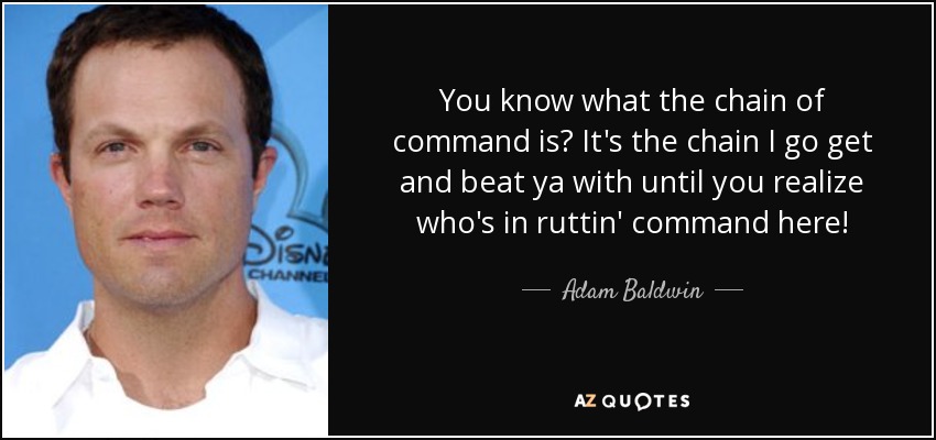 You know what the chain of command is? It's the chain I go get and beat ya with until you realize who's in ruttin' command here! - Adam Baldwin