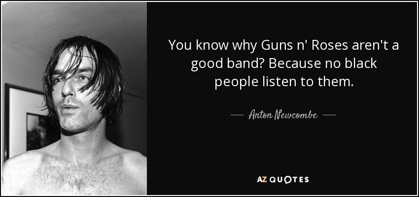 You know why Guns n' Roses aren't a good band? Because no black people listen to them. - Anton Newcombe