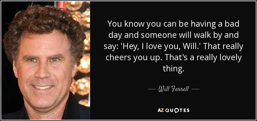 You know you can be having a bad day and someone will walk by and say: 'Hey, I love you, Will.' That really cheers you up. That's a really lovely thing. - Will Ferrell