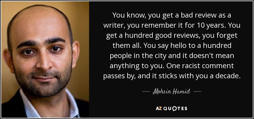 You know, you get a bad review as a writer, you remember it for 10 years. You get a hundred good reviews, you forget them all. You say hello to a hundred people in the city and it doesn't mean anything to you. One racist comment passes by, and it sticks with you a decade. - Mohsin Hamid