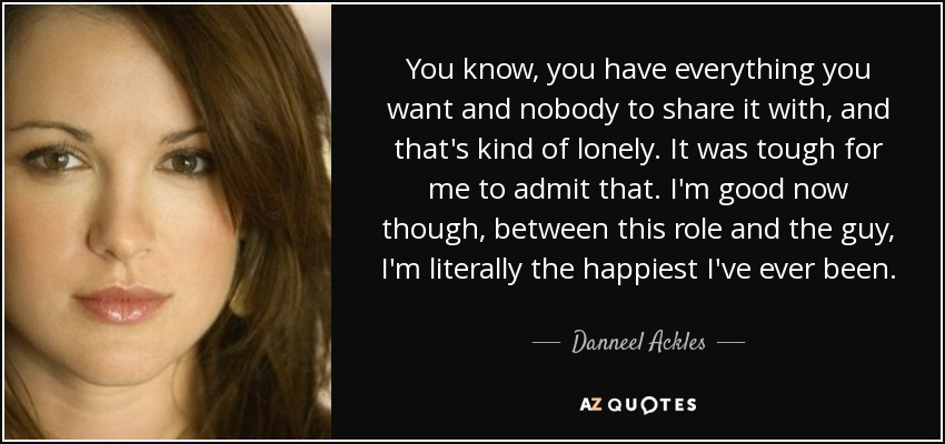 You know, you have everything you want and nobody to share it with, and that's kind of lonely. It was tough for me to admit that. I'm good now though, between this role and the guy, I'm literally the happiest I've ever been. - Danneel Ackles