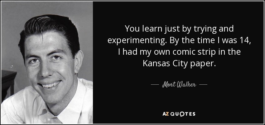 You learn just by trying and experimenting. By the time I was 14, I had my own comic strip in the Kansas City paper. - Mort Walker