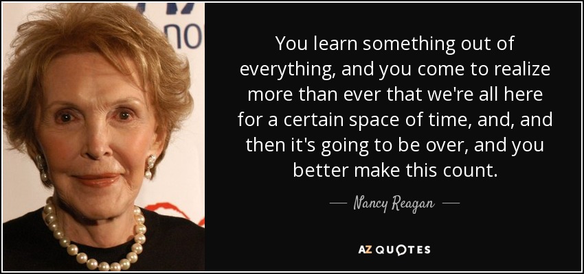 You learn something out of everything, and you come to realize more than ever that we're all here for a certain space of time, and, and then it's going to be over, and you better make this count. - Nancy Reagan