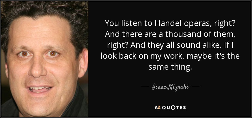 You listen to Handel operas, right? And there are a thousand of them, right? And they all sound alike. If I look back on my work, maybe it's the same thing. - Isaac Mizrahi