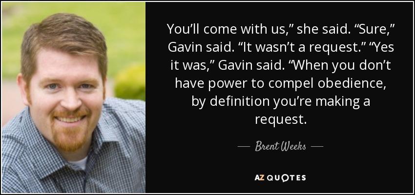 You’ll come with us,” she said. “Sure,” Gavin said. “It wasn’t a request.” “Yes it was,” Gavin said. “When you don’t have power to compel obedience, by definition you’re making a request. - Brent Weeks