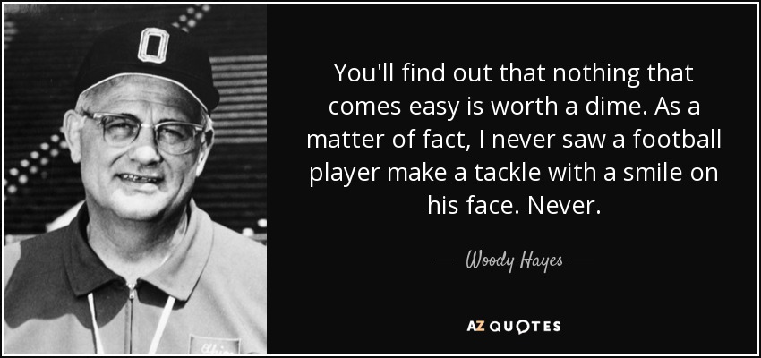 You'll find out that nothing that comes easy is worth a dime. As a matter of fact, I never saw a football player make a tackle with a smile on his face. Never. - Woody Hayes