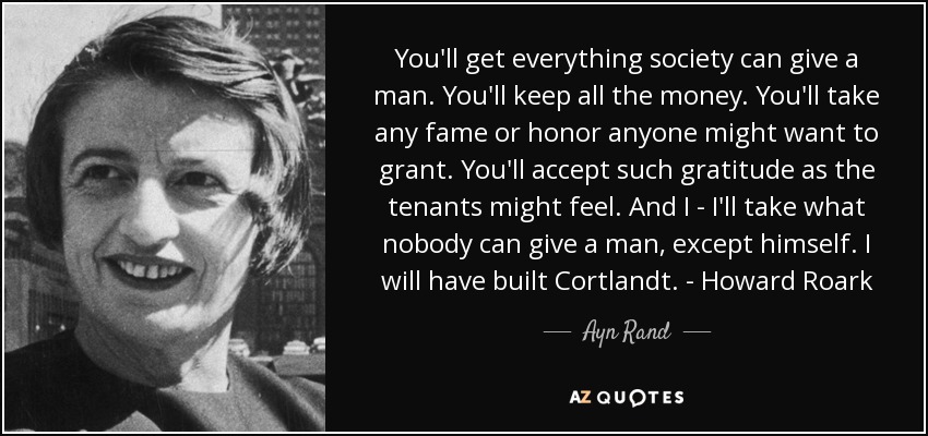 You'll get everything society can give a man. You'll keep all the money. You'll take any fame or honor anyone might want to grant. You'll accept such gratitude as the tenants might feel. And I - I'll take what nobody can give a man, except himself. I will have built Cortlandt. - Howard Roark - Ayn Rand