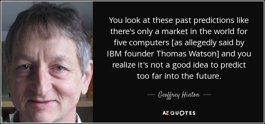 Si nos fijamos en esas predicciones del pasado, como que sólo hay mercado en el mundo para cinco ordenadores [como supuestamente dijo el fundador de IBM, Thomas Watson], nos damos cuenta de que no es buena idea predecir demasiado el futuro". - Geoffrey Hinton