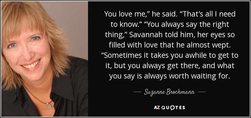 You love me,” he said. “That’s all I need to know.” “You always say the right thing,” Savannah told him, her eyes so filled with love that he almost wept. “Sometimes it takes you awhile to get to it, but you always get there, and what you say is always worth waiting for. - Suzanne Brockmann