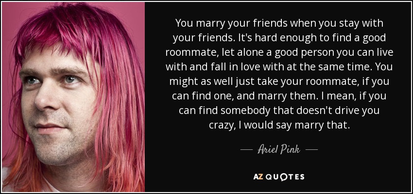 You marry your friends when you stay with your friends. It's hard enough to find a good roommate, let alone a good person you can live with and fall in love with at the same time. You might as well just take your roommate, if you can find one, and marry them. I mean, if you can find somebody that doesn't drive you crazy, I would say marry that. - Ariel Pink