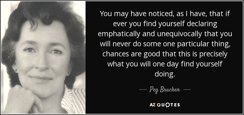 You may have noticed, as I have, that if ever you find yourself declaring emphatically and unequivocally that you will never do some one particular thing, chances are good that this is precisely what you will one day find yourself doing. - Peg Bracken
