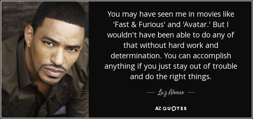 You may have seen me in movies like 'Fast & Furious' and 'Avatar.' But I wouldn't have been able to do any of that without hard work and determination. You can accomplish anything if you just stay out of trouble and do the right things. - Laz Alonso