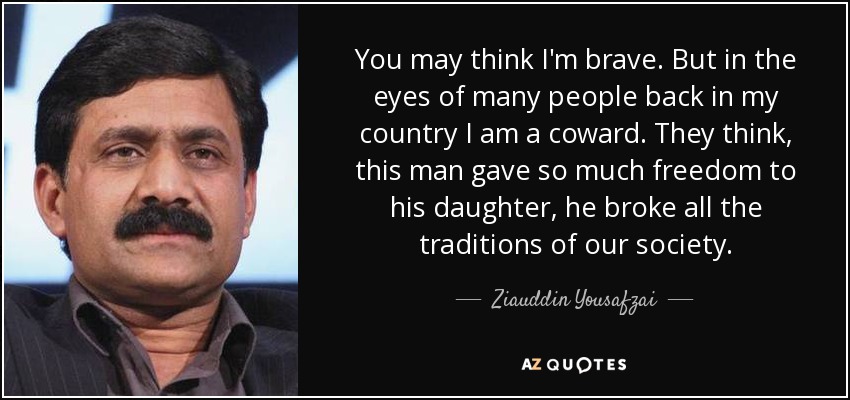 You may think I'm brave. But in the eyes of many people back in my country I am a coward. They think, this man gave so much freedom to his daughter, he broke all the traditions of our society. - Ziauddin Yousafzai