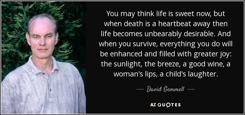 You may think life is sweet now, but when death is a heartbeat away then life becomes unbearably desirable. And when you survive, everything you do will be enhanced and filled with greater joy: the sunlight, the breeze, a good wine, a woman's lips, a child's laughter. - David Gemmell