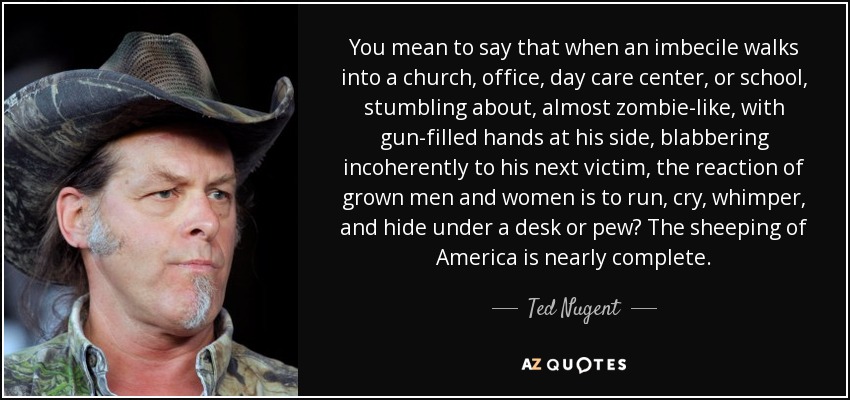 You mean to say that when an imbecile walks into a church, office, day care center, or school, stumbling about, almost zombie-like, with gun-filled hands at his side, blabbering incoherently to his next victim, the reaction of grown men and women is to run, cry, whimper, and hide under a desk or pew? The sheeping of America is nearly complete. - Ted Nugent