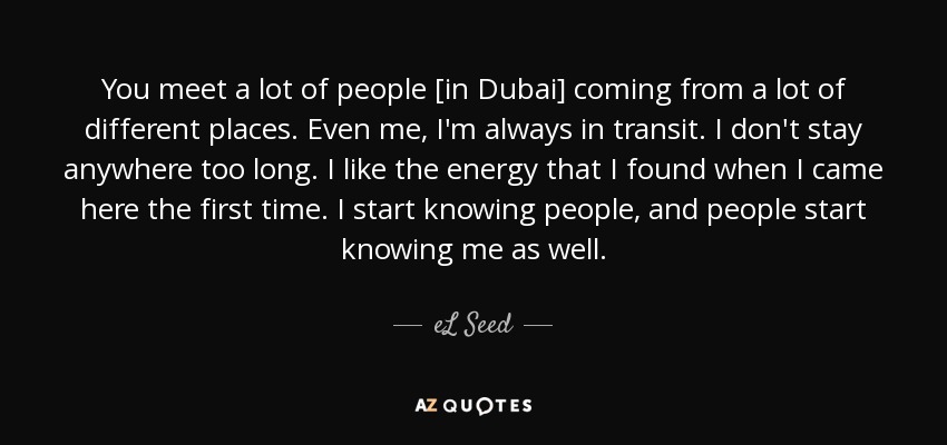 You meet a lot of people [in Dubai] coming from a lot of different places. Even me, I'm always in transit. I don't stay anywhere too long. I like the energy that I found when I came here the first time. I start knowing people, and people start knowing me as well. - eL Seed