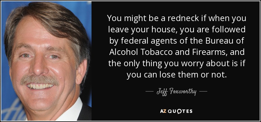 You might be a redneck if when you leave your house, you are followed by federal agents of the Bureau of Alcohol Tobacco and Firearms, and the only thing you worry about is if you can lose them or not. - Jeff Foxworthy