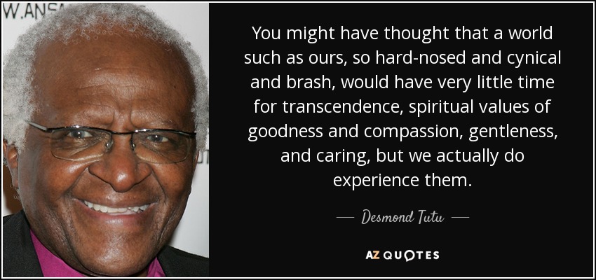 You might have thought that a world such as ours, so hard-nosed and cynical and brash, would have very little time for transcendence, spiritual values of goodness and compassion, gentleness, and caring, but we actually do experience them. - Desmond Tutu