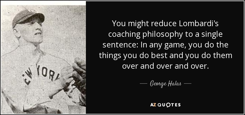 You might reduce Lombardi's coaching philosophy to a single sentence: In any game, you do the things you do best and you do them over and over and over. - George Halas