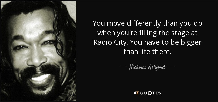 You move differently than you do when you're filling the stage at Radio City. You have to be bigger than life there. - Nickolas Ashford