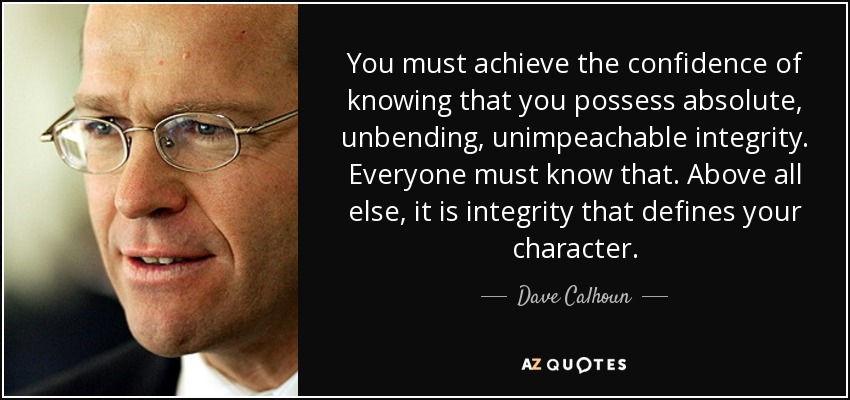 You must achieve the confidence of knowing that you possess absolute, unbending, unimpeachable integrity. Everyone must know that. Above all else, it is integrity that defines your character. - Dave Calhoun