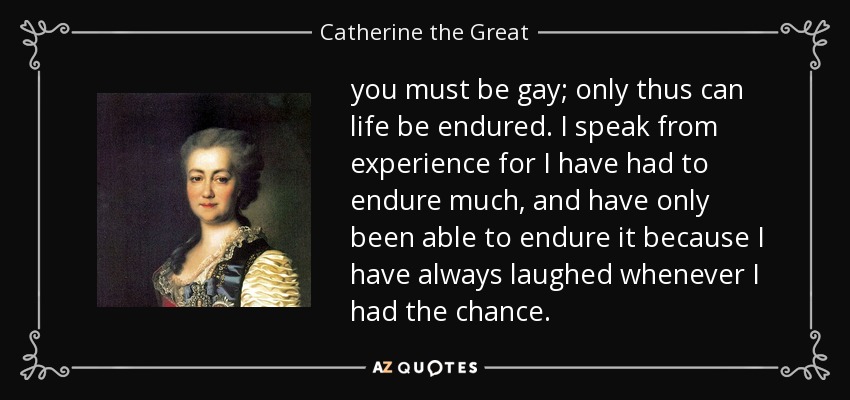 you must be gay; only thus can life be endured. I speak from experience for I have had to endure much, and have only been able to endure it because I have always laughed whenever I had the chance. - Catherine the Great