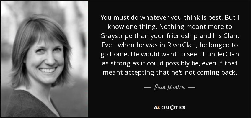 You must do whatever you think is best. But I know one thing. Nothing meant more to Graystripe than your friendship and his Clan. Even when he was in RiverClan, he longed to go home. He would want to see ThunderClan as strong as it could possibly be, even if that meant accepting that he's not coming back. - Erin Hunter