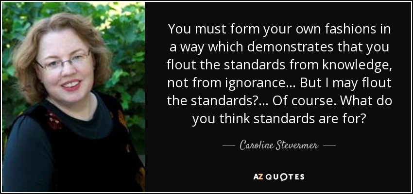 You must form your own fashions in a way which demonstrates that you flout the standards from knowledge, not from ignorance. . . But I may flout the standards? . . . Of course. What do you think standards are for? - Caroline Stevermer