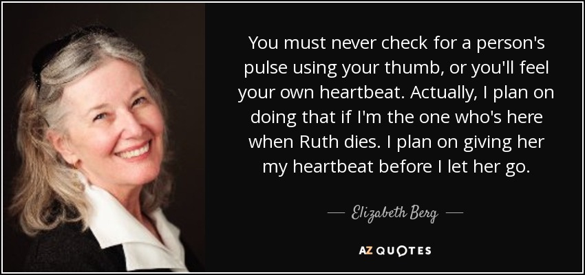 You must never check for a person's pulse using your thumb, or you'll feel your own heartbeat. Actually, I plan on doing that if I'm the one who's here when Ruth dies. I plan on giving her my heartbeat before I let her go. - Elizabeth Berg