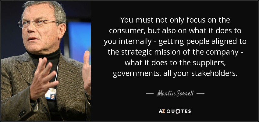 You must not only focus on the consumer, but also on what it does to you internally - getting people aligned to the strategic mission of the company - what it does to the suppliers, governments, all your stakeholders. - Martin Sorrell