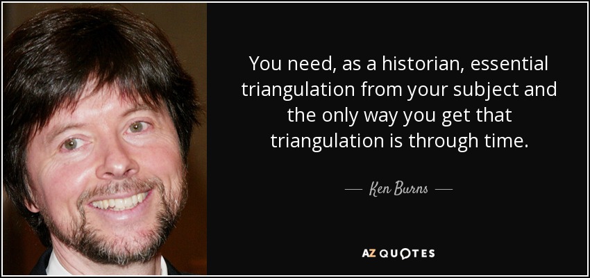You need, as a historian, essential triangulation from your subject and the only way you get that triangulation is through time. - Ken Burns