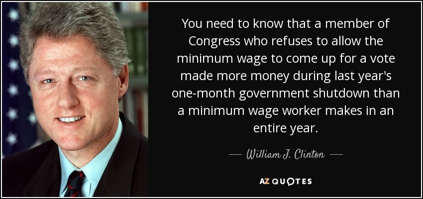 You need to know that a member of Congress who refuses to allow the minimum wage to come up for a vote made more money during last year's one-month government shutdown than a minimum wage worker makes in an entire year. - William J. Clinton