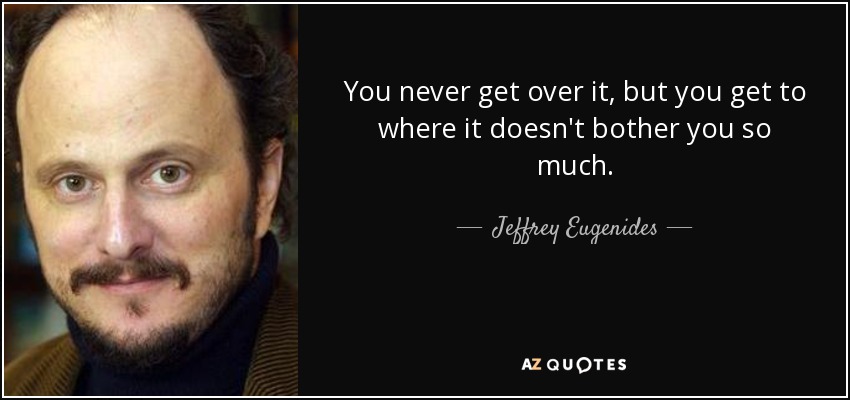 You never get over it, but you get to where it doesn't bother you so much. - Jeffrey Eugenides