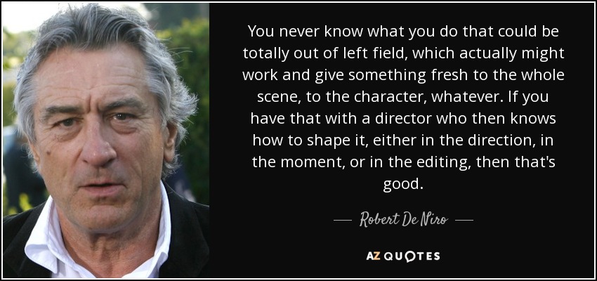 Nunca se sabe lo que se puede hacer, lo que puede ser totalmente inesperado, lo que puede funcionar y aportar algo nuevo a la escena, al personaje, lo que sea. Si lo haces con un director que sabe cómo darle forma, ya sea en la dirección, en el momento o en el montaje, entonces es bueno. - Robert De Niro